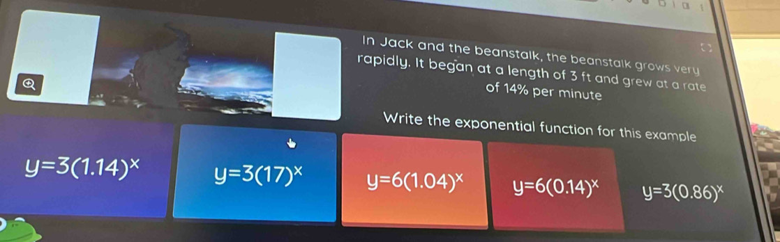 a
In Jack and the beanstalk, the beanstalk grows very
rapidly. It began at a length of 3 ft and grew at a rate
Q
of 14% per minute
Write the exponential function for this example
y=3(1.14)^x y=3(17)^x y=6(1.04)^x y=6(0.14)^x y=3(0.86)^x