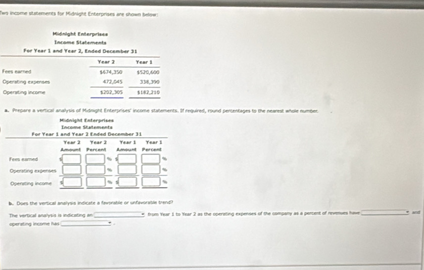 Two income statements for Midnight Enterprises are shown below: 
Midnight Enterprises 
Income Statements 
For Year 1 and Year 2, Ended December 31
Year 2 Year 1
Fees earned $674,350 $520,600
Operating expenses 472,045 338,390
Operating income $202,305
a. Prepare a vertical analysis of Midnight Enterprises' income statements. If required, round percentages to the nearest whole number 
Midnight Enterprises 
b. Does the vertical analysis indicate a favorable or unfavorable trend? 
The vertical analysis is indicating an _ from Year 1 to Year 2 as the operating expenses of the company as a percent of revenues have_ 
and 
operating income has _.