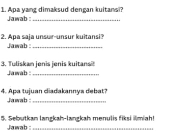 Apa yang dimaksud dengan kuitansi? 
Jawab :_ 
2. Apa saja unsur-unsur kuitansi? 
Jawab :_ 
3. Tuliskan jenis jenis kuitansi! 
Jawab :_ 
4. Apa tujuan diadakannya debat? 
Jawab :_ 
5. Sebutkan langkah-langkah menulis fiksi ilmiah! 
Jawab :_