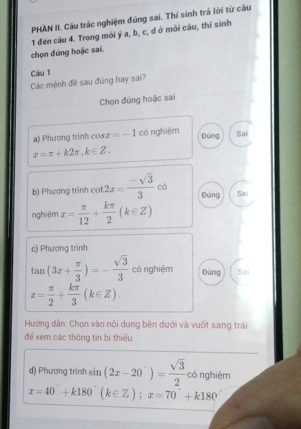 PHẢN II. Câu trác nghiệm đúng sai. Thí sinh trả lời từ câu 
1 đến câu 4. Trong môi ý a, b, c, d ở môi câu, thí sinh 
chọn đúng hoặc sai. 
Câu 1 
Các mệnh đề sau đúng hay sai? 
Chọn đúng hoặc sai 
a) Phương trình cos x=-1 có nghiệm Đúng Sai
x=π +k2π , k∈ Z. 
b) Phương trình cot 2x= (-sqrt(3))/3  có Sai 
Đúng 
nghiệm x= π /12 + kπ /2 (k∈ Z)
c) Phương trình
tan (3x+ π /3 )=- sqrt(3)/3  có nghiệm Đúng Sai
x= π /2 + kπ /3 (k∈ Z). 
Hướng dẫn: Chọn vào nội dung bên dưới và vuốt sang trái 
để xem các thông tin bị thiếu 
d) Phương trình sin (2x-20°)= sqrt(3)/2  có nghiệm
x=40°+k180°(k∈ Z); x=70°+k180