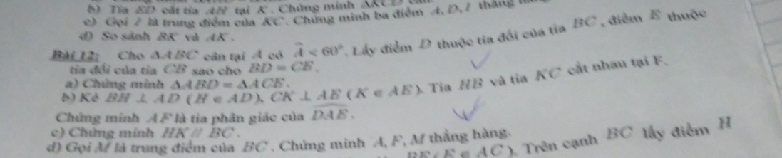 KIO c ất tia 4N ci K. Chứng minh ∠ MCO
c) Gọi 7 là trung điểm của KC 7. Chứng minh ba điểm A, D, 7 tháng II 
Bài 12: Cho △ ABC cân tại Á có widehat A<60° Lấy điểm D thuộc tia đổi của tỉa BC , điểm E thuộc 
d) So sánh 8K° va AK. 
tia đổi của tia CB sao cho BD=CE, 
a) Chứng minh 
b) Kẻ BH⊥ AD(H∈ AD), CK⊥ AE(K∈ AE) △ ABD=△ ACE. 
Tia HB và tỉa KC cất nhau tại F, 
Chứng minh AF là tia phân giác của widehat DAE. 
c) Chứng minh HKparallel BC.
12.1:E^4 ( AC ). Trên cạnh BC lấy điểm H
d) Gọi M là trung điểm của BC. Chứng minh A, F, M thẳng hàng.