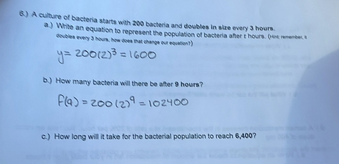 6.) A culture of bacteria starts with 200 bacteria and doubles in size every 3 hours. 
a.) Write an equation to represent the population of bacteria after t hours. (Hint: remember, it 
doubles every 3 hours, how does that change our equation? 
b.) How many bacteria will there be after 9 hours? 
c.) How long will it take for the bacterial population to reach 6,400?