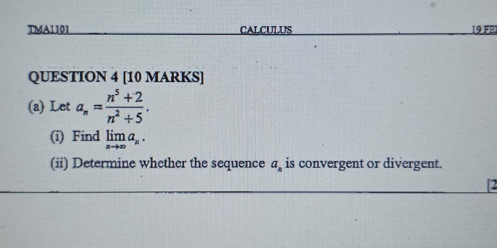 TMA1101 CALCULUS 19 Fel 
QUESTION 4 [10 MARKS] 
(a) Let a_n= (n^5+2)/n^2+5 . 
(i) Find limlimits _nto ∈fty a_n. 
(ii) Determine whether the sequence a_n is convergent or divergent. 
I