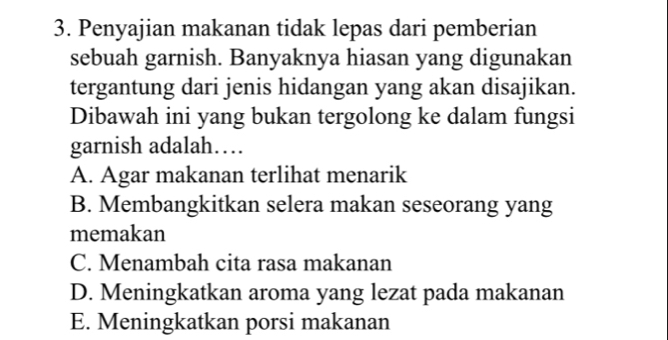 Penyajian makanan tidak lepas dari pemberian
sebuah garnish. Banyaknya hiasan yang digunakan
tergantung dari jenis hidangan yang akan disajikan.
Dibawah ini yang bukan tergolong ke dalam fungsi
garnish adalah…
A. Agar makanan terlihat menarik
B. Membangkitkan selera makan seseorang yang
memakan
C. Menambah cita rasa makanan
D. Meningkatkan aroma yang lezat pada makanan
E. Meningkatkan porsi makanan