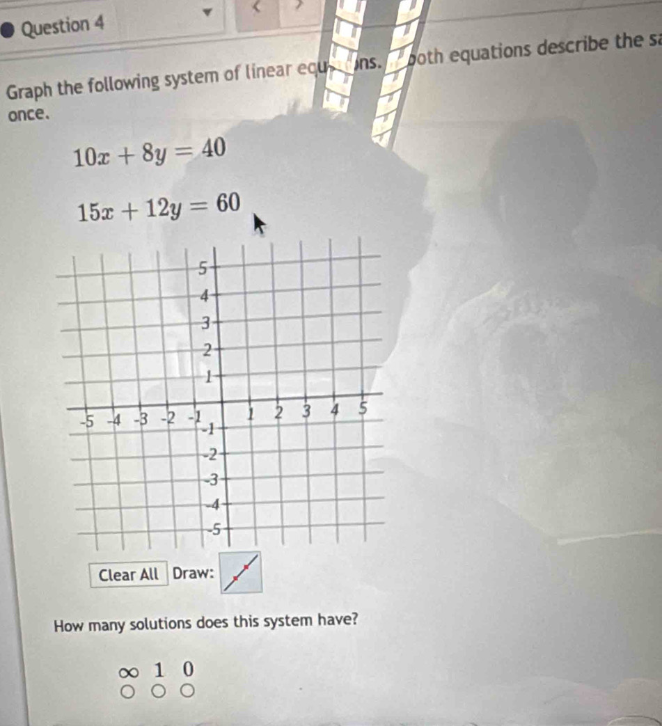 Graph the following system of linear equ ns. both equations describe the sa
once.
10x+8y=40
15x+12y=60
Clear All Draw:
How many solutions does this system have?
∞ 1 0