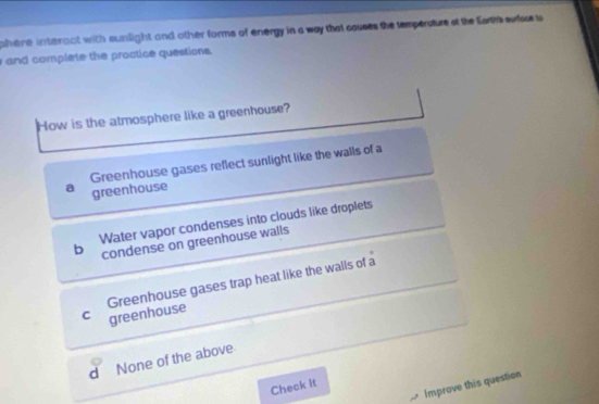 phere interact with sunlight and other forms of energy in a way that causes the temperature at the Earth sufsse ts 
and complete the practice questions.
How is the atmosphere like a greenhouse?
Greenhouse gases reflect sunlight like the walls of a
a greenhouse
Water vapor condenses into clouds like droplets
b condense on greenhouse walls
C greenhouse Greenhouse gases trap heat like the walls of a
d None of the above
Improve this question
Check It