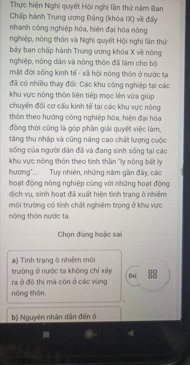 Thực hiện Nghị quyết Hội nghị lần thứ năm Ban 
Chấp hành Trung ương Đảng (khóa IX) về đấy 
nhanh công nghiệp hóa, hiện đại hóa nông 
nghiệp, nông thôn và Nghị quyết Hội nghị lần thứ 
bảy ban chấp hành Trung ương khóa X về nông 
nghiệp, nông dân và nông thôn đã làm cho bộ 
mặt đời sống kinh tế - xã hội nông thôn ở nước ta 
đã có nhiều thay đối: Các khu công nghiệp tại các 
khu vực nông thôn liên tiếp mọc lên vừa giúp 
chuyển đổi cơ cấu kinh tế tại các khu vực nông 
thôn theo hướng công nghiệp hóa, hiện đại hóa 
đồng thời cũng là góp phần giải quyết việc làm, 
tăng thu nhập và cũng nâng cao chất lượng cuộc 
sống của người dân đã và đang sinh sống tại các 
khu vực nông thôn theo tinh thần "ly nông bất ly 
hương"... Tuy nhiên, những năm gần đây, các 
hoạt động nông nghiệp cùng với những hoạt động 
dịch vụ, sinh hoạt đã xuất hiện tình trạng ô nhiễm 
môi trường có tính chất nghiêm trọng ở khu vực 
nông thôn nước ta. 
Chọn đúng hoặc sai 
a) Tình trạng ô nhiễm môi 
trường ở nước ta không chỉ xảy Đú □□
□□
ra ở đô thị mà còn ở các vùng 
nông thôn, 
b) Nguyên nhân dẫn đến ô