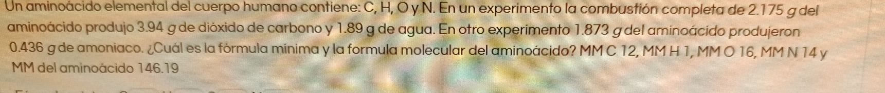 Un aminoácido elemental del cuerpo humano contiene: C, H, O y N. En un experimento la combustión completa de 2.175 g del 
aminoácido produjo 3.94 g de dióxido de carbono y 1.89 g de agua. En otro experimento 1.873 g del aminoácido produjeron
0.436 g de amoniaco. ¿Cuál es la fórmula minima y la formula molecular del aminoácido? MM C 12, MM H 1, MM O 16, MM N 14 y
MM del aminoácido 146.19