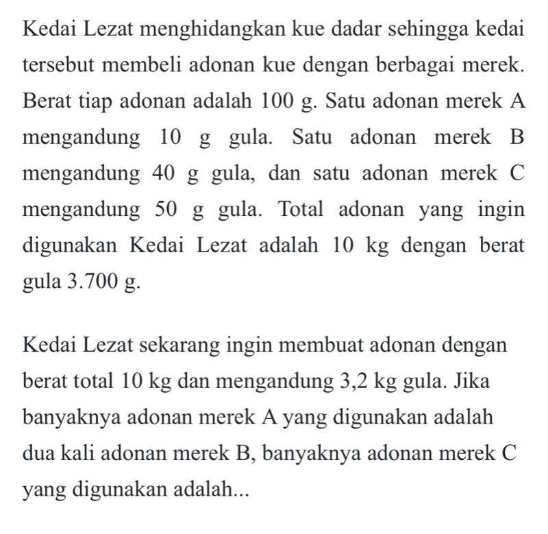 Kedai Lezat menghidangkan kue dadar sehingga kedai 
tersebut membeli adonan kue dengan berbagai merek. 
Berat tiap adonan adalah 100 g. Satu adonan merek A 
mengandung 10 g gula. Satu adonan merek B 
mengandung 40 g gula, dan satu adonan merek C 
mengandung 50 g gula. Total adonan yang ingin 
digunakan Kedai Lezat adalah 10 kg dengan berat 
gula 3.700 g. 
Kedai Lezat sekarang ingin membuat adonan dengan 
berat total 10 kg dan mengandung 3,2 kg gula. Jika 
banyaknya adonan merek A yang digunakan adalah 
dua kali adonan merek B, banyaknya adonan merek C 
yang digunakan adalah...