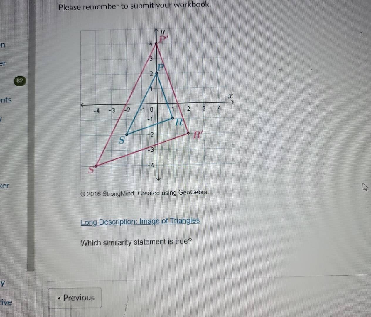 Please remember to submit your workbook.
n
er
82
nts
ker
© 2016 StrongMind. Created using GeoGebra.
Long Description: Image of Triangles
Which similarity statement is true?
y
Previous
ive