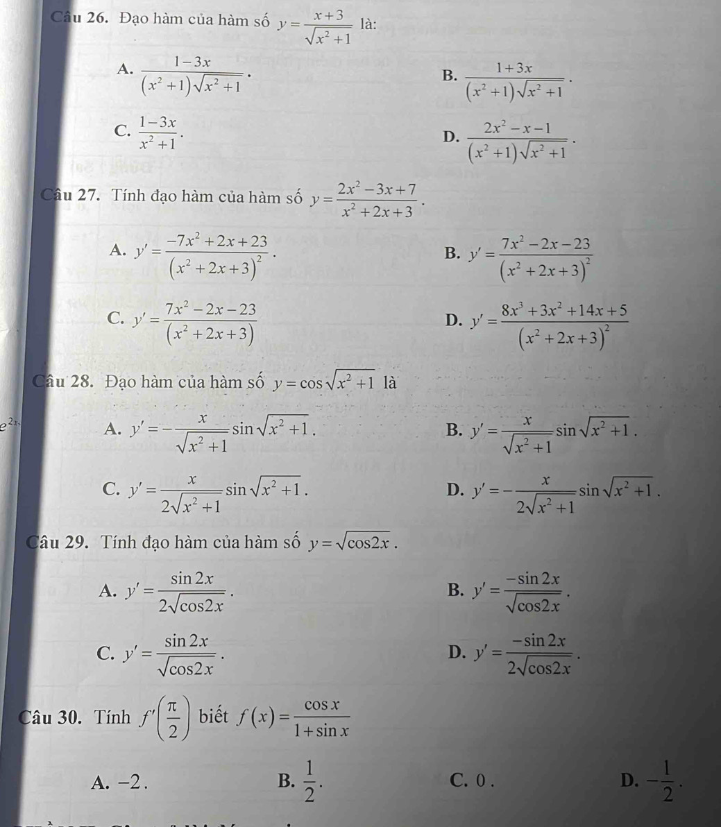 Đạo hàm của hàm số y= (x+3)/sqrt(x^2+1)  là:
A.  (1-3x)/(x^2+1)sqrt(x^2+1) ·
B.  (1+3x)/(x^2+1)sqrt(x^2+1) .
C.  (1-3x)/x^2+1 .
D.  (2x^2-x-1)/(x^2+1)sqrt(x^2+1) .
Câu 27. Tính đạo hàm của hàm số y= (2x^2-3x+7)/x^2+2x+3 .
A. y'=frac -7x^2+2x+23(x^2+2x+3)^2. y'=frac 7x^2-2x-23(x^2+2x+3)^2
B.
C. y'= (7x^2-2x-23)/(x^2+2x+3) 
D. y'=frac 8x^3+3x^2+14x+5(x^2+2x+3)^2
Câu 28. Đạo hàm của hàm số y=cos sqrt(x^2+1)1a
e^(2x)
A. y'=- x/sqrt(x^2+1) sin sqrt(x^2+1). y'= x/sqrt(x^2+1) sin sqrt(x^2+1).
B.
C. y'= x/2sqrt(x^2+1) sin sqrt(x^2+1). y'=- x/2sqrt(x^2+1) sin sqrt(x^2+1).
D.
Câu 29. Tính đạo hàm của hàm số y=sqrt(cos 2x).
A. y'= sin 2x/2sqrt(cos 2x) . y'= (-sin 2x)/sqrt(cos 2x) .
B.
C. y'= sin 2x/sqrt(cos 2x) . y'= (-sin 2x)/2sqrt(cos 2x) .
D.
Câu 30. Tính f'( π /2 ) biết f(x)= cos x/1+sin x 
A. -2 . B.  1/2 . C. 0 . D. - 1/2 .