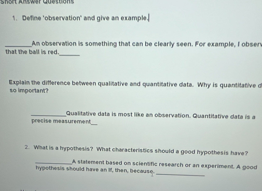 Short Answer Questions 
1. Define 'observation' and give an example. 
_An observation is something that can be clearly seen. For example, I obser 
that the ball is red._ 
Explain the difference between qualitative and quantitative data. Why is quantitative d 
so important? 
_Qualitative data is most like an observation. Quantitative data is a 
precise measurement 
_ 
2. What is a hypothesis? What characteristics should a good hypothesis have? 
_A statement based on scientific research or an experiment. A good 
_ 
hypothesis should have an If, then, because.