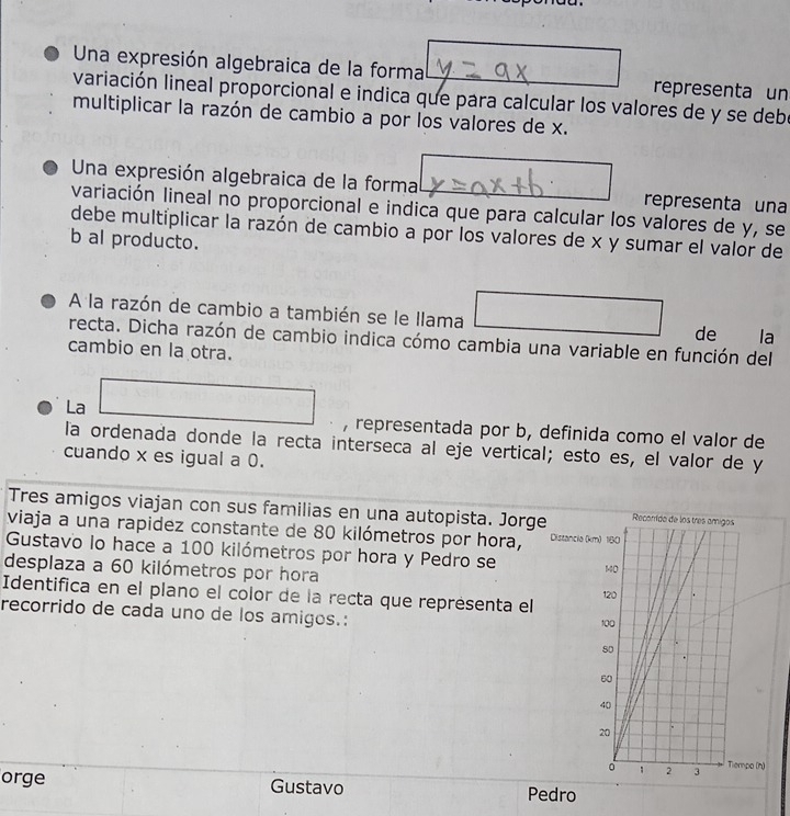 Una expresión algebraica de la forma representa un 
variación lineal proporcional e indica que para calcular los valores de y se debe 
multiplicar la razón de cambio a por los valores de x. 
Una expresión algebraica de la forma representa una 
variación lineal no proporcional e indica que para calcular los valores de y, se 
debe multiplicar la razón de cambio a por los valores de x y sumar el valor de 
b al producto. 
A la razón de cambio a también se le llama la 
de 
recta. Dicha razón de cambio indica cómo cambia una variable en función del 
cambio en la otra. 
La 
, representada por b, definida como el valor de 
la ordenada donde la recta interseca al eje vertical; esto es, el valor de y
cuando x es igual a 0. 
Tres amigos viajan con sus familias en una autopista. Jorge 
viaja a una rapidez constante de 80 kilómetros por hora, Distancia (k
Gustavo lo hace a 100 kilómetros por hora y Pedro se 
desplaza a 60 kilómetros por hora 
Identifica en el plano el color de la recta que représenta el 
recorrido de cada uno de los amigos.: 
orge Gustavo Pedro