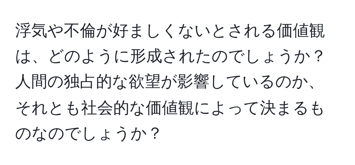 浮気や不倫が好ましくないとされる価値観は、どのように形成されたのでしょうか？人間の独占的な欲望が影響しているのか、それとも社会的な価値観によって決まるものなのでしょうか？