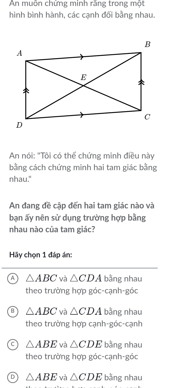 An muôn chứng minh răng trong một
hình bình hành, các cạnh đối bằng nhau.
An nói: "Tôi có thể chứng minh điều này
bằng cách chứng minh hai tam giác bằng
nhau."
An đang đề cập đến hai tam giác nào và
bạn ấy nên sử dụng trường hợp bằng
nhau nào của tam giác?
Hy chọn 1 đáp án:
A △ ABC và △ CDA bằng nhau
theo trường hợp góc-cạnh-góc
B △ ABC và △ CDA bằng nhau
theo trường hợp cạnh-góc-cạnh
C △ ABE và △ CDE bằng nhau
theo trường hợp góc-cạnh-góc
D △ ABE và △ CDE bằng nhau