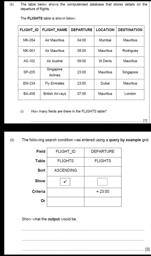 The table below shows the computerised database that stores details on the
departure of flights.
The FLIGHTS table is shown below.
(i) How many fields are there in the FLIGHTS table?
_[1]
(ii) The following search condition was entered using a query by example grid.
Cr
Show what the output would be.
_
_
_[3]