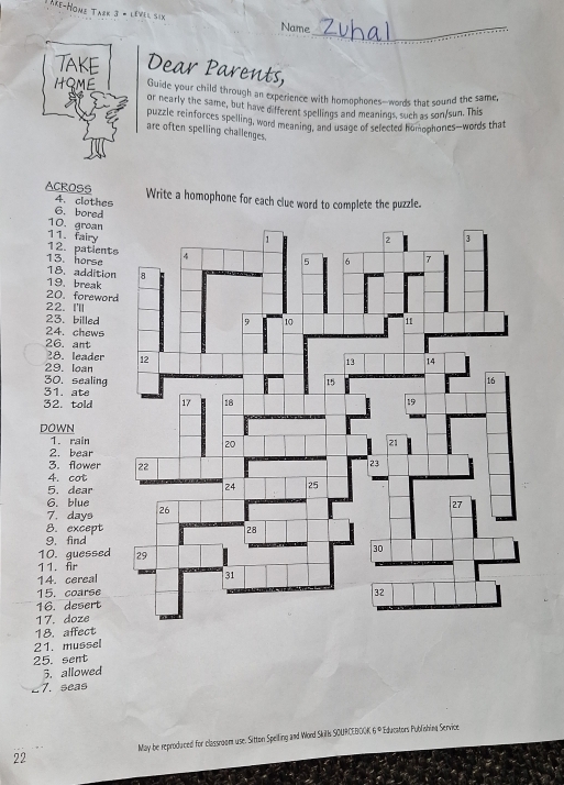 re-Hone Tark 3 * lével sin Name 
_ 
TAKE Dear Parents, 
HOME Guide your child through an experience with homophones--words that sound the same, 
or nearly the same, but have different spellings and meanings, such as son/sun. This 
puzzle reinforces spelling, word meaning, and usage of selected homophones—words that 
are often spelling challenges. 
ACROSS Write a homophone for each clue word to complete the puzzle. 
4. clothes 
6. bored 
10. groan 
11. fairy 
13. horse 12. patient 
18. addition 
19. break 
20. forewor 
22. I'll 
23. billed 
24. chews 
26. ant 
28. leader 
29. loan 
30. sealing 
31. ate 
32. told 
DOWN 
1. rain 
2. bear 
3. flower 
4. cot 
5. dear 
6. blue 
7. days 
8. except 
9. find 
10. guessed 
11. fr 
14. cereal 
15. coarse 
16. desert 
17. doze 
18. affect 
21. mussel 
25. sent 
3. allowed 
_7. seas 
22 May be reproduced for classnoom use. Sitton Spelling and Word Skils SOURCEBOOK 6° * Éducators Publishing Service