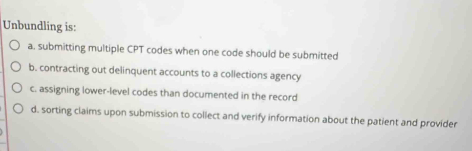 Unbundling is:
a. submitting multiple CPT codes when one code should be submitted
b. contracting out delinquent accounts to a collections agency
c. assigning lower-level codes than documented in the record
d. sorting claims upon submission to collect and verify information about the patient and provider