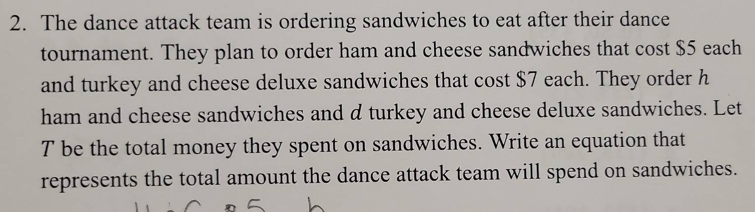 The dance attack team is ordering sandwiches to eat after their dance 
tournament. They plan to order ham and cheese sandwiches that cost $5 each 
and turkey and cheese deluxe sandwiches that cost $7 each. They order h 
ham and cheese sandwiches and d turkey and cheese deluxe sandwiches. Let 
T be the total money they spent on sandwiches. Write an equation that 
represents the total amount the dance attack team will spend on sandwiches.