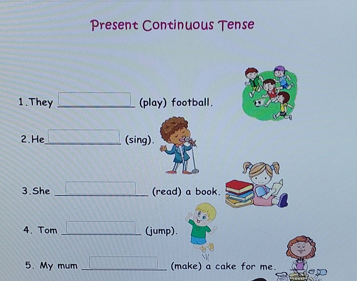 Present Continuous Tense 
1. They (play) football. 
2.He _(sing). 
3. She __(read) a book. 
4. Tom _(jump). 
5. My mum _(make) a cake for me.