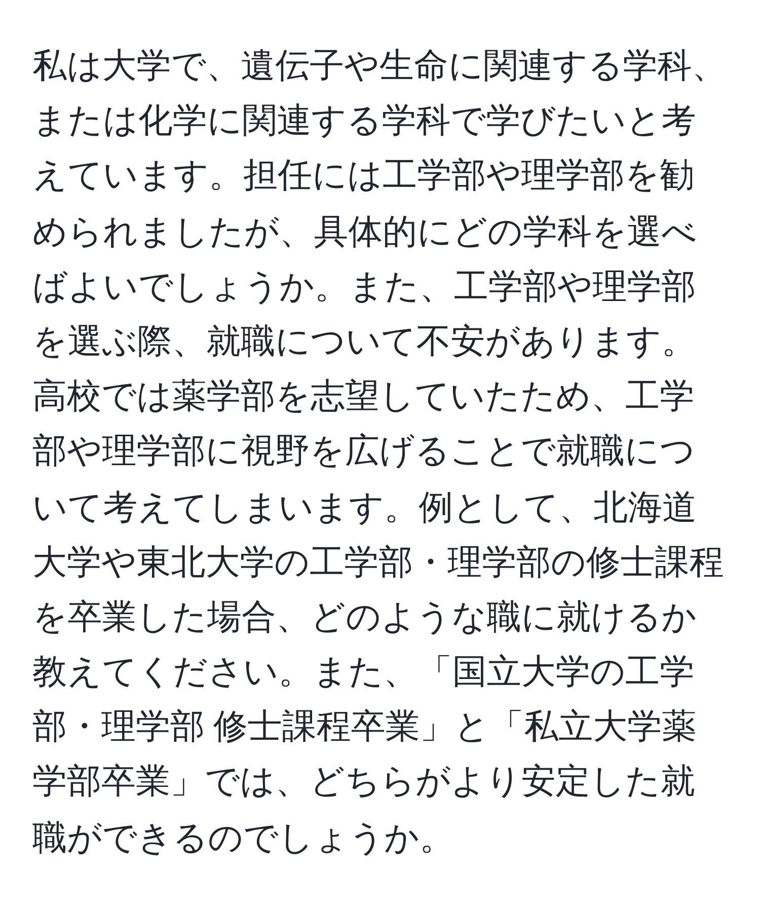 私は大学で、遺伝子や生命に関連する学科、または化学に関連する学科で学びたいと考えています。担任には工学部や理学部を勧められましたが、具体的にどの学科を選べばよいでしょうか。また、工学部や理学部を選ぶ際、就職について不安があります。高校では薬学部を志望していたため、工学部や理学部に視野を広げることで就職について考えてしまいます。例として、北海道大学や東北大学の工学部・理学部の修士課程を卒業した場合、どのような職に就けるか教えてください。また、「国立大学の工学部・理学部 修士課程卒業」と「私立大学薬学部卒業」では、どちらがより安定した就職ができるのでしょうか。