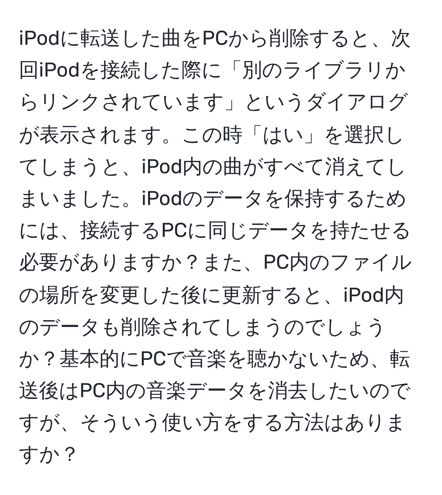 iPodに転送した曲をPCから削除すると、次回iPodを接続した際に「別のライブラリからリンクされています」というダイアログが表示されます。この時「はい」を選択してしまうと、iPod内の曲がすべて消えてしまいました。iPodのデータを保持するためには、接続するPCに同じデータを持たせる必要がありますか？また、PC内のファイルの場所を変更した後に更新すると、iPod内のデータも削除されてしまうのでしょうか？基本的にPCで音楽を聴かないため、転送後はPC内の音楽データを消去したいのですが、そういう使い方をする方法はありますか？