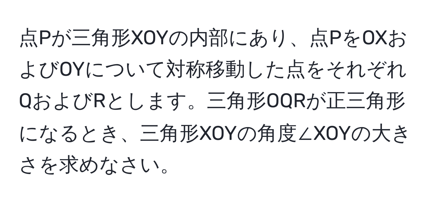 点Pが三角形XOYの内部にあり、点PをOXおよびOYについて対称移動した点をそれぞれQおよびRとします。三角形OQRが正三角形になるとき、三角形XOYの角度∠XOYの大きさを求めなさい。