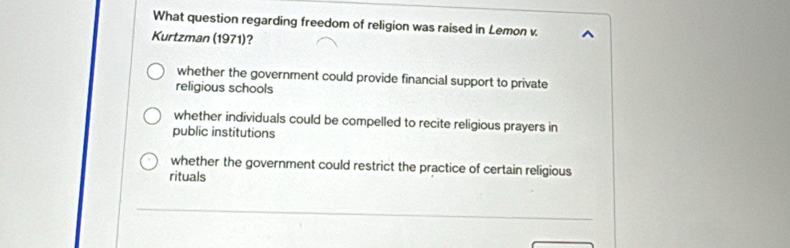 What question regarding freedom of religion was raised in Lemon v.
Kurtzman (1971)?
whether the government could provide financial support to private
religious schools
whether individuals could be compelled to recite religious prayers in
public institutions
whether the government could restrict the practice of certain religious
rituals
_