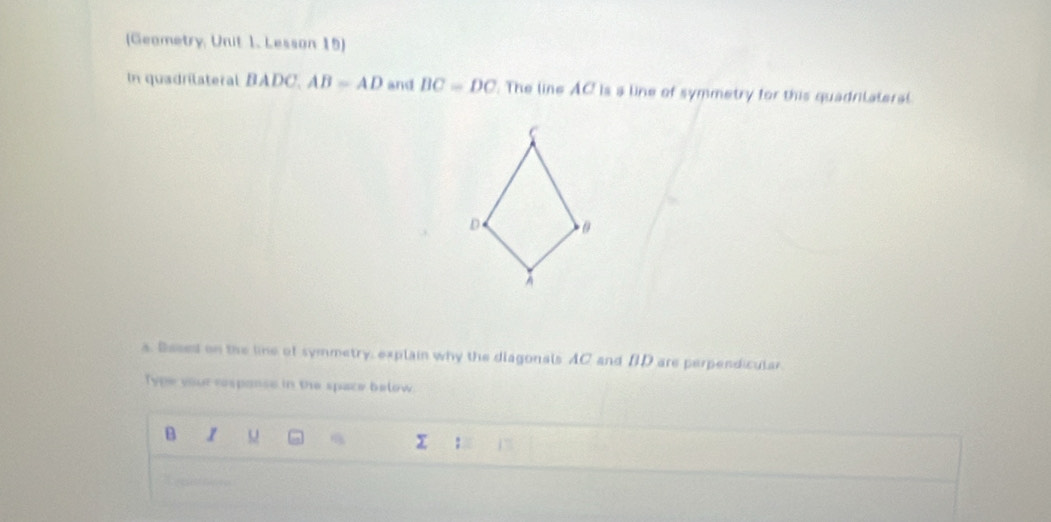 (Geametry, Unit 1. Lesson 15) 
In quadrilateral BADC. AB=AD and BC=DC. The line AC is a line of symmetry for this quadrilateral 
s. Based on the line of symmetry, explain why the diagonals AC and BD are perpendicular. 
Type your response in the space below.
B 1 
: 1”