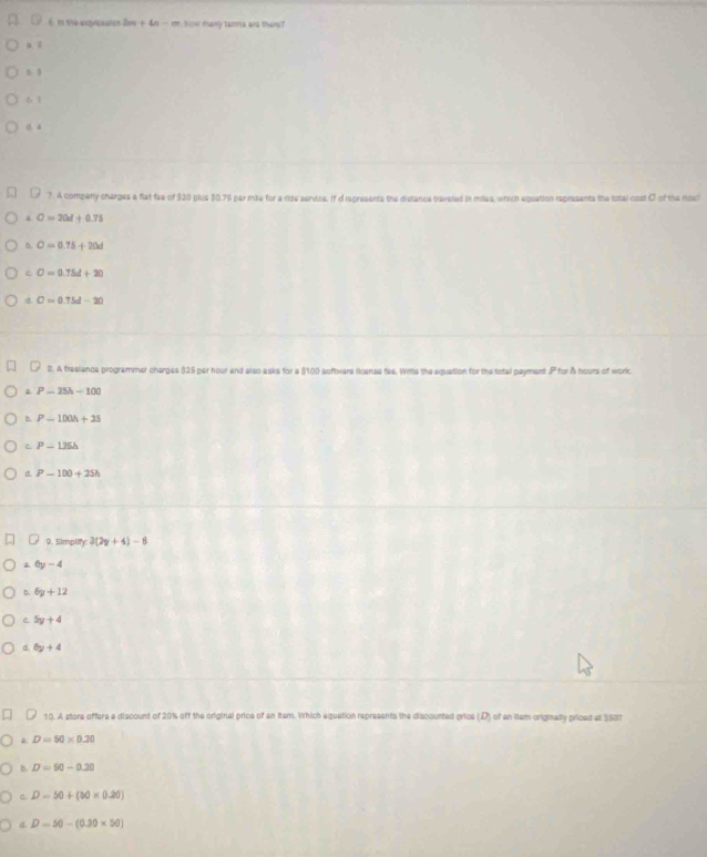 In the exqueaation 2m+4n-m how many tanma ae there?
a l
D 3
61 . 4
7. A company charges a fat fae of 320 plus 80.75 par mile for a ride servics, if d regresents the distance traveled in miles, which equation represents the total cost C of the noe?
a O=20d+0.75
5 O=0.75+20d
e O=0.75d+20
σ D=0.75d-20
2. A treelance programmer charges (25 per hour and also asks for a $100 sofhwers license fee. Wrtte the equation for the total payment . P for Å hours of woric
P-15h-100
b. P-100h+25
C P-1.25h
d. P-100+25h
9. Simplify: 3(2y+4)-8
a 6y-4
D. 6y+12
C 5y+4
d 6y+4
10. A store offere a discount of 20% off the original price of an Item. Which equation represents the discounted price (D) of an iem originally priced at 3537
a D=50* 0.20
4 D=90-0.20
6 D-50+(30* 0.20)
a D=50-(0.30* 50)