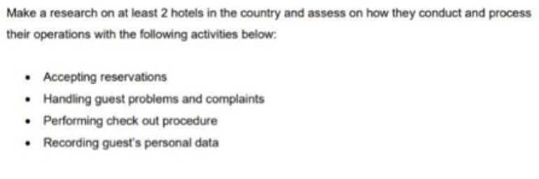 Make a research on at least 2 hotels in the country and assess on how they conduct and process 
their operations with the following activities below: 
Accepting reservations 
Handling guest problems and complaints 
Performing check out procedure 
Recording guest's personal data