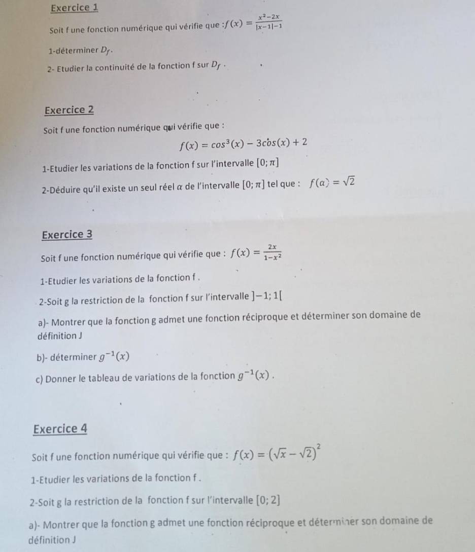 Soit f une fonction numérique qui vérifie que : f(x)= (x^2-2x)/|x-1|-1 
1-déterminer D_f. 
2- Etudier la continuité de la fonction f sur Dy . 
Exercice 2 
Soit f une fonction numérique qui vérifie que :
f(x)=cos^3(x)-3cos (x)+2
1-Etudier les variations de la fonction f sur l’intervalle [0;π ]
2-Déduire qu'il existe un seul réel α de l'intervalle [0;π ] tel que : f(alpha )=sqrt(2)
Exercice 3 
Soit f une fonction numérique qui vérifie que : f(x)= 2x/1-x^2 
1-Etudier les variations de la fonction f . 
2-Soit g la restriction de la fonction f sur l’intervalle ]-1;1[
a)- Montrer que la fonction g admet une fonction réciproque et déterminer son domaine de 
définition J 
b)- déterminer g^(-1)(x)
c) Donner le tableau de variations de la fonction g^(-1)(x). 
Exercice 4 
Soit f une fonction numérique qui vérifie que : f(x)=(sqrt(x)-sqrt(2))^2
1-Etudier les variations de la fonction f . 
2-Soit g la restriction de la fonction f sur l’intervalle [0;2]
a)- Montrer que la fonction g admet une fonction réciproque et déterminer son domaine de 
définition J