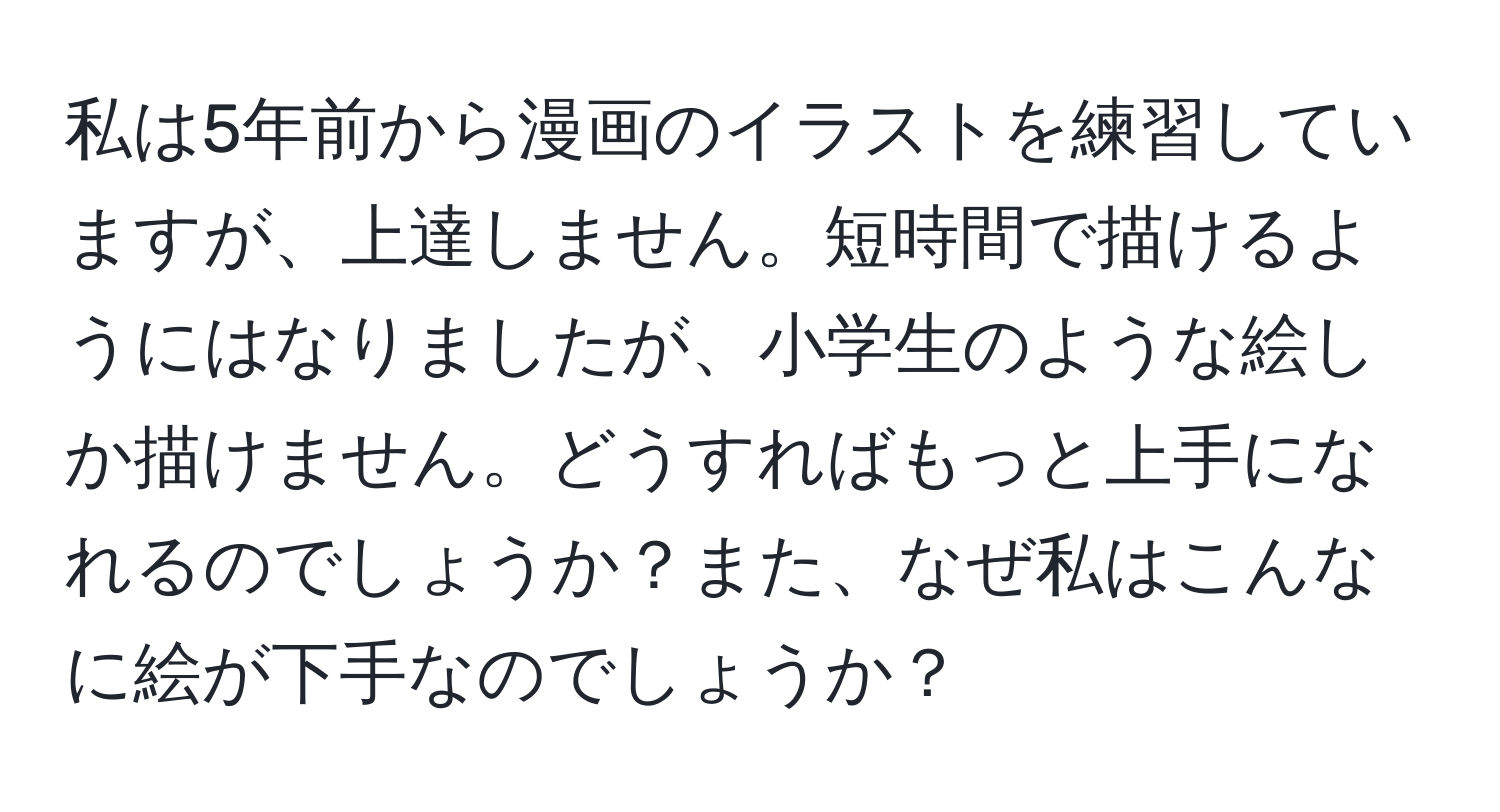 私は5年前から漫画のイラストを練習していますが、上達しません。短時間で描けるようにはなりましたが、小学生のような絵しか描けません。どうすればもっと上手になれるのでしょうか？また、なぜ私はこんなに絵が下手なのでしょうか？