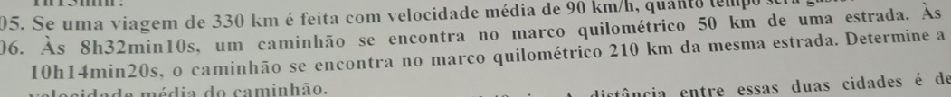 Se uma viagem de 330 km é feita com velocidade média de 90 km/h, quanto tempo y 
06. Às 8h32min10s, um caminhão se encontra no marco quilométrico 50 km de uma estrada. Às
10h14min20s, o caminhão se encontra no marco quilométrico 210 km da mesma estrada. Determine a 
idade média do caminhão. 
etância entre essas duas cidades é de