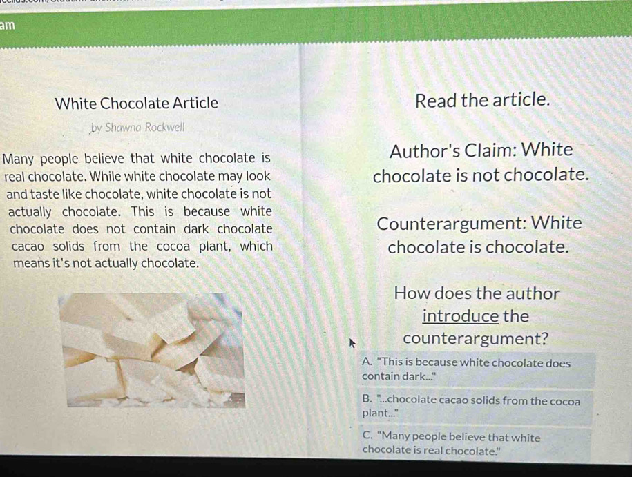 am
White Chocolate Article Read the article.
by Shawna Rockwell
Many people believe that white chocolate is Author's Claim: White
real chocolate. While white chocolate may look chocolate is not chocolate.
and taste like chocolate, white chocolate is not
actually chocolate. This is because white
chocolate does not contain dark chocolate Counterargument: White
cacao solids from the cocoa plant, which chocolate is chocolate.
means it's not actually chocolate.
How does the author
introduce the
counterargument?
A. "This is because white chocolate does
contain dark..."
B. "...chocolate cacao solids from the cocoa
plant..."
C. "Many people believe that white
chocolate is real chocolate."