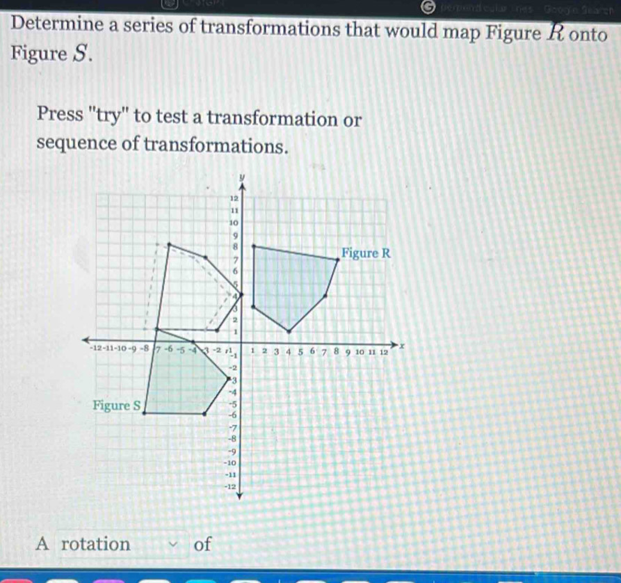 Determine a series of transformations that would map Figure R onto 
Figure S. 
Press 'try" to test a transformation or 
sequence of transformations. 
A rotation of