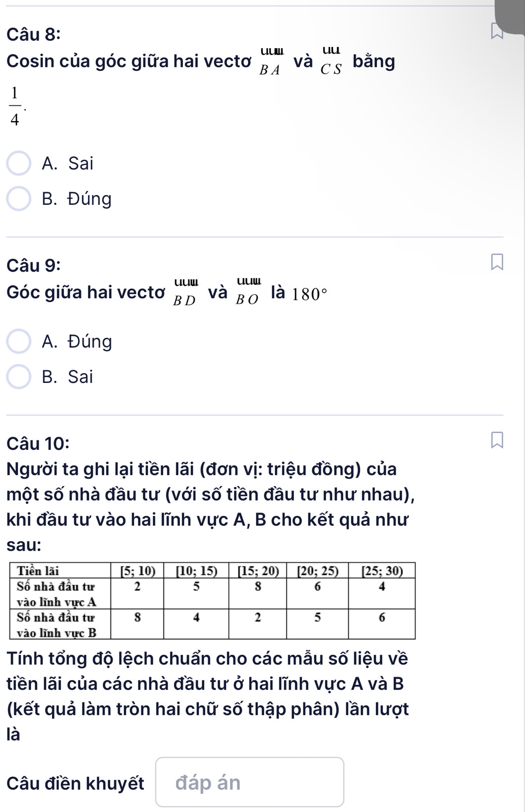 Cosin của góc giữa hai vectơ _(BA)^(uuur)va_(CS)^(uu) bằng
 1/4 .
A. Sai
B. Đúng
Câu 9:
Góc giữa hai vectơ beginarrayr uuu BDendarray vabeginarrayr uuu BOendarray là 180°
A. Đúng
B. Sai
Câu 10:
Người ta ghi lại tiền lãi (đơn vị: triệu đồng) của
một số nhà đầu tư (với số tiền đầu tư như nhau),
khi đầu tư vào hai lĩnh vực A, B cho kết quả như
sau:
Tính tổng độ lệch chuẩn cho các mẫu số liệu về
tiền lãi của các nhà đầu tư ở hai lĩnh vực A và B
(kết quả làm tròn hai chữ số thập phân) lần lượt
là
Câu điền khuyết đáp án