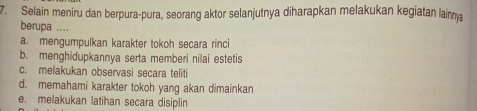 Selain meniru dan berpura-pura, seorang aktor selanjutnya diharapkan melakukan kegiatan lainm
berupa ....
a. mengumpulkan karakter tokoh secara rinci
b. menghidupkannya serta memberi nilai estetis
c. melakukan observasi secara teliti
d. memahami karakter tokoh yang akan dimainkan
e. melakukan latihan secara disiplin