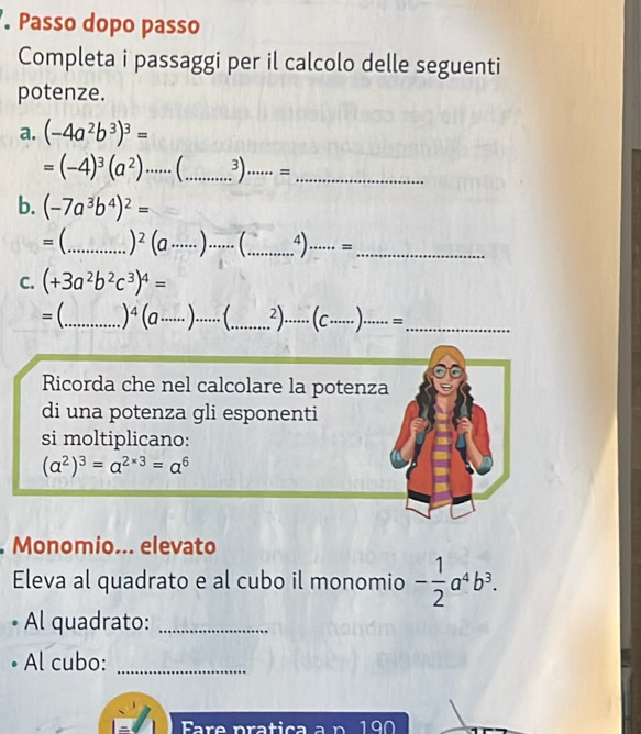 Passo dopo passo 
Completa i passaggi per il calcolo delle seguenti 
potenze. 
a. (-4a^2b^3)^3=
=(-4)^3(a^2)·s ·s (...3)·s ·s = __ 
b. (-7a^3b^4)^2=
= (_  )^2(a·s ·s )·s _4).._ =_ 
C. (+3a^2b^2c^3)^4=
=(._ )^4(a·s ·s )·s ·s _  ...^2)......(C.....).......= ____ 
Ricorda che nel calcolare la potenza 
di una potenza gli esponenti 
si moltiplicano:
(a^2)^3=a^(2* 3)=a^6
Monomio... elevato 
Eleva al quadrato e al cubo il monomio - 1/2 a^4b^3. 
Al quadrato:_ 
• Al cubo:_ 
1an