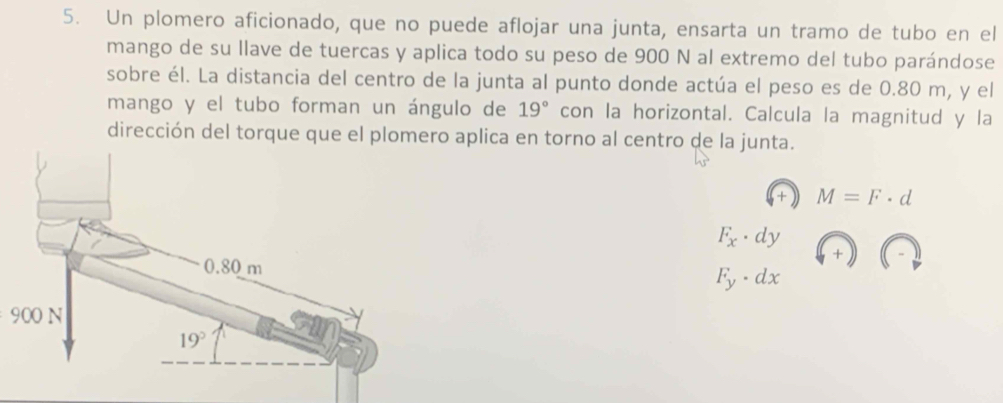 Un plomero aficionado, que no puede aflojar una junta, ensarta un tramo de tubo en el
mango de su llave de tuercas y aplica todo su peso de 900 N al extremo del tubo parándose
sobre él. La distancia del centro de la junta al punto donde actúa el peso es de 0.80 m, y el
mango y el tubo forman un ángulo de 19° con la horizontal. Calcula la magnitud y la
dirección del torque que el plomero aplica en torno al centro de la junta.
M=F· d
F_x· dy
F_y· dx
900N