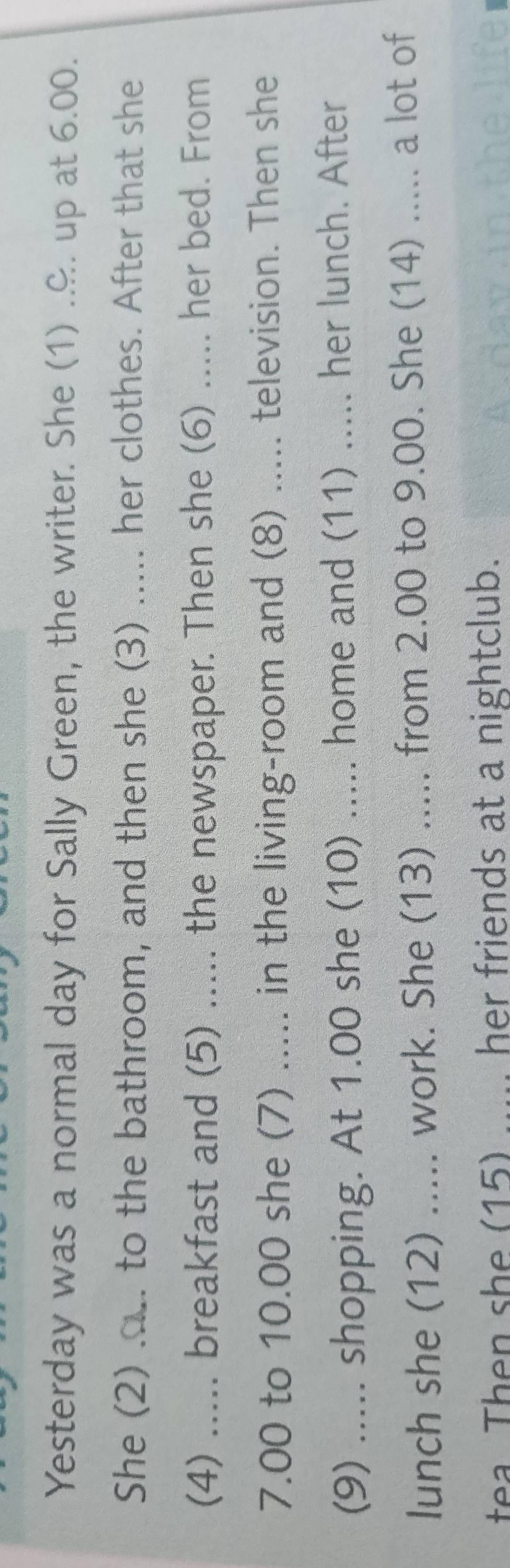 Yesterday was a normal day for Sally Green, the writer. She (1) .&. up at 6.00. 
She (2) .... to the bathroom, and then she (3) ..... her clothes. After that she 
(4) ..... breakfast and (5) ..... the newspaper. Then she (6) ..... her bed. From 
7.00 to 10.00 she (7) ..... in the living-room and (8) ..... television. Then she 
(9) ..... shopping. At 1.00 she (10) ..... home and (11) ..... her lunch. After 
lunch she (12) ..... work. She (13) ..... from 2.00 to 9.00. She (14) ..... a lot of 
tea. Then she (15) ..... her friends at a nightclub. A day in the life