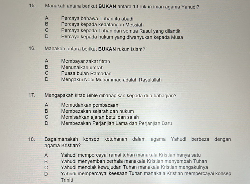 Manakah antara berikut BUKAN antara 13 rukun iman agama Yahudi?
A Percaya bahawa Tuhan itu abadi
B Percaya kepada kedatangan Messiah
C Percaya kepada Tuhan dan semua Rasul yang dilantik
D Percaya kepada hukum yang diwahyukan kepada Musa
16. Manakah antara berikut BUKAN rukun Islam?
A Membayar zakat fitrah
B Menunaikan umrah
C Puasa bulan Ramadan
D ye Mengakui Nabi Muhammad adalah Rasulullah
17. Mengapakah kitab Bible dibahagikan kepada dua bahagian?
A Memudahkan pembacaan
B Membezakan sejarah dan hukum
C Memisahkan ajaran betul dan salah
D Membezakan Perjanjian Lama dan Perjanjian Baru
18. Bagaimanakah konsep ketuhanan dalam agama Yahudi berbeza dengan
agama Kristian?
A Yahudi mempercayai ramai tuhan manakala Kristian hanya satu
B Yahudi menyembah berhala manakala Kristian menyembah Tuhan
C Yahudi menolak kewujudan Tuhan manakala Kristian mengakuinya
D Yahudi mempercayai keesaan Tuhan manakala Kristian mempercayai konsep
Triniti