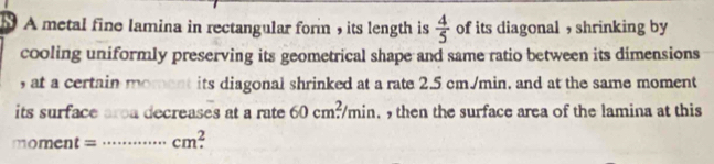 A metal fine lamina in rectangular form , its length is  4/5  of its diagonal , shrinking by 
cooling uniformly preserving its geometrical shape and same ratio between its dimensions 
, at a certain moment its diagonal shrinked at a rate 2.5 cm./min, and at the same moment 
its surface area decreases at a rate 60cm^2/min. then the surface area of the lamina at this 
moment = _ cm^2