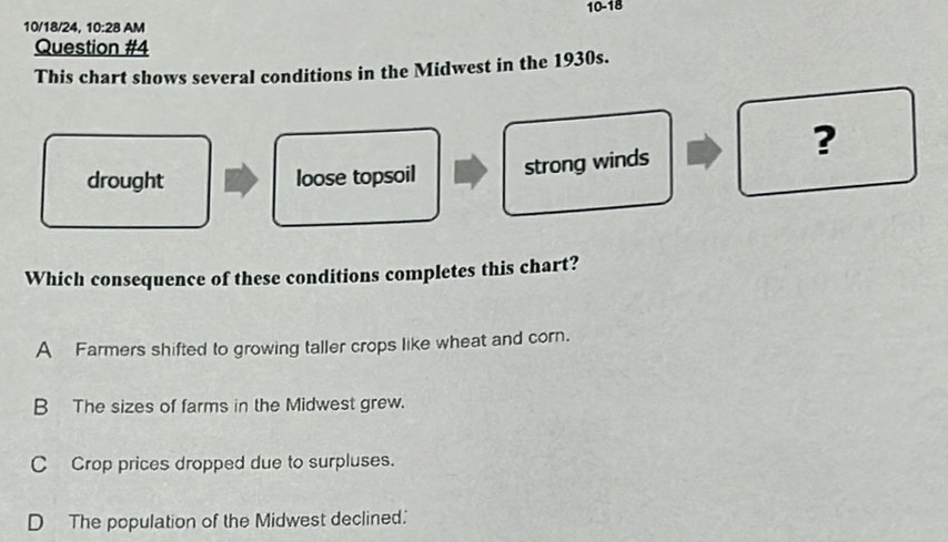 10-18
10/18/24, 10:28 AM
Question #4
This chart shows several conditions in the Midwest in the 1930s.
?
drought loose topsoil strong winds
Which consequence of these conditions completes this chart?
A Farmers shifted to growing taller crops like wheat and corn.
B The sizes of farms in the Midwest grew.
C Crop prices dropped due to surpluses.
D The population of the Midwest declined.'