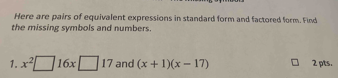 Here are pairs of equivalent expressions in standard form and factored form. Find 
the missing symbols and numbers. 
1. x^2□ 16x□ 17 and (x+1)(x-17) 2 pts.