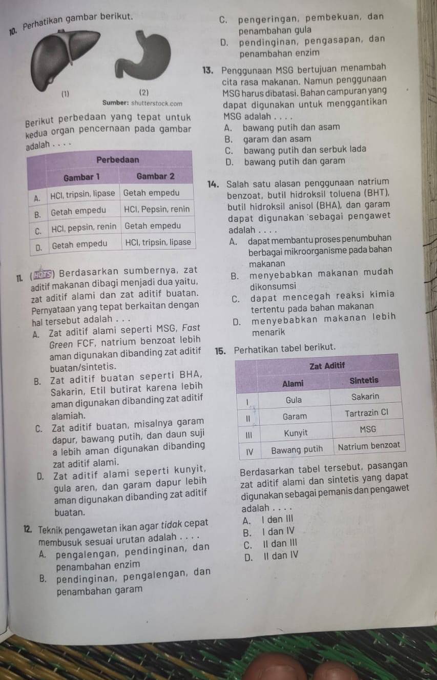 Perhatikan gambar berikut.
C. pengeringan, pembekuan, dan
penambahan gula
D. pendinginan, pengasapan, dan
penambahan enzim
13. Penggunaan MSG bertujuan menambah
cita rasa makanan. Namun penggunaan
(1) (2) MSG harus dibatasi. Bahan campuran yang
Sumber: shutterstock.com dapat digunakan untuk menggantikan
Berikut perbedaan yang tepat untuk MSG adalah . 
kedua organ pencernaan pada gambar A. bawang putih dan asam
B. garam dan asam
alah . . . .
C. bawang putih dan serbuk lada
D. bawang putih dan garam
14. Salah satu alasan penggunaan natrium
benzoat, butil hidroksil toluena (BHT),
butil hidroksil anisol (BHA), dan garam
dapat digunakan sebagai pengawet 
adalah . . . .
A. dapat membantu proses penumbuhan
berbagai mikroorganisme pada bahan
makanan
1. () Berdasarkan sumbernya, zat B. menyebabkan makanan mudah
aditif makanan dibagi menjadi dua yaitu, dikonsumsi
zat aditif alami dan zat aditif buatan.
Pernyataan yang tepat berkaitan dengan C. dapat mencegah reaksi kimia
hal tersebut adalah . . . tertentu pada bahan makanan
A. Zat aditif alami seperti MSG, Fast D. menyebabkan makanan lebih
Green FCF, natrium benzoat lebih menarik
aman digunakan dibanding zat aditif 15 Perhatikan tabel berikut.
buatan/sintetis.
B. Zat aditif buatan seperti BHA,
Sakarin, Etil butirat karena lebih
aman digunakan dibanding zat aditif
alamiah.
C. Zat aditif buatan, misalnya garam
dapur, bawang putih, dan daun suji
a lebih aman digunakan dibanding
zat aditif alami.
D. Zat aditif alami seperti kunyit, Berdasarkan tabel tersebut, pasanga
gula aren, dan garam dapur lebih zat aditif alami dan sintetis yang dapat
aman digunakan dibanding zat aditif digunakan sebagai pemanis dan pengawet
buatan. adalah . . . .
12. Teknik pengawetan ikan agar tidɑk cepat A. I dan III
membusuk sesuai urutan adalah . . . . B. I dan IV
A. pengalengan, pendinginan, dan C. II dan III
penambahan enzim D. II dan IV
B. pendinginan, pengalengan, dan
penambahan garam