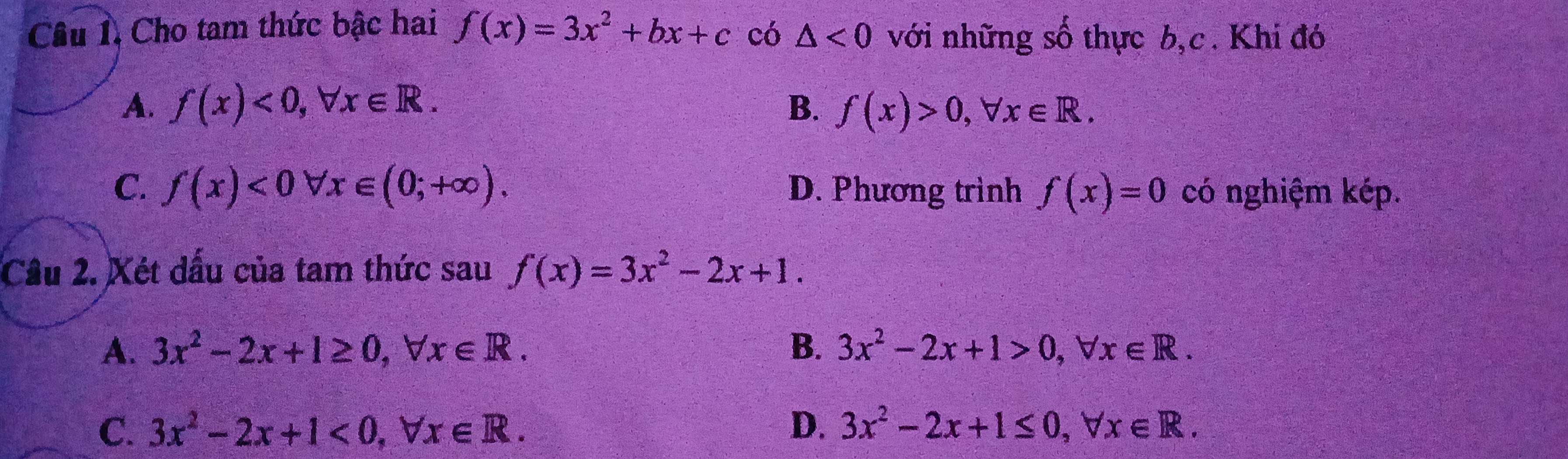 Câu 1, Cho tam thức bậc hai f(x)=3x^2+bx+c có △ <0</tex> với những số thực b,c. Khi đó
A. f(x)<0</tex>, forall x∈ R. B. f(x)>0, forall x∈ R.
C. f(x)<0forall x∈ (0;+∈fty ). D. Phương trình f(x)=0 có nghiệm kép.
Cầu 2. Xét dầu của tam thức sau f(x)=3x^2-2x+1.
A. 3x^2-2x+1≥ 0, forall x∈ R. B. 3x^2-2x+1>0, forall x∈ R.
C. 3x^2-2x+1<0</tex>, forall x∈ R. D. 3x^2-2x+1≤ 0, forall x∈ R.