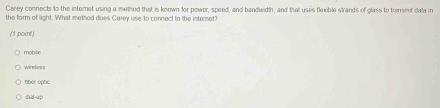 Carey connects to the internet using a method that is known for power, speed, and bandwidth, and that uses flexible strands of glass to transmit data in
the form of light. What method does Carey use to connect to the internet?
(1 point)
mobile
wireless
fiber optic
dial-up