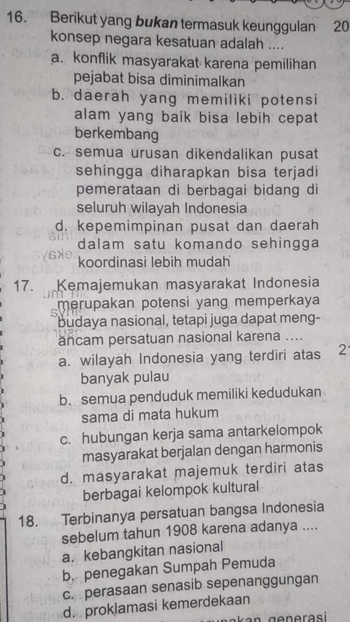 Berikut yang bukan termasuk keunggulan 20
konsep negara kesatuan adalah ....
a. konflik masyarakat karena pemilihan
pejabat bisa diminimalkan
b. daerah yang memiliki potensi
alam yang baik bisa lebih cepat 
berkembang
c. semua urusan dikendalikan pusat
sehingga diharapkan bisa terjadi
pemerataan di berbagai bidang di
seluruh wilayah Indonesia
d. kepemimpinan pusat dan daerah
dalam satu komando sehingga
koordinasi lebih mudah
17. Kemajemukan masyarakat Indonesia
6 merupakan potensi yang memperkaya
budaya nasional, tetapi juga dapat meng-
ancam persatuan nasional karena ....
a. wilayah Indonesia yang terdiri atas 2
banyak pulau
b. semua penduduk memiliki kedudukan
sama di mata hukum
c. hubungan kerja sama antarkelompok
masyarakat berjalan dengan harmonis
d. masyarakat majemuk terdiri atas
berbagai kelompok kultural
18. Terbinanya persatuan bangsa Indonesia
sebelum tahun 1908 karena adanya ....
a. kebangkitan nasional
b. penegakan Sumpah Pemuda
c. perasaan senasib sepenanggungan
d. proklamasi kemerdekaan