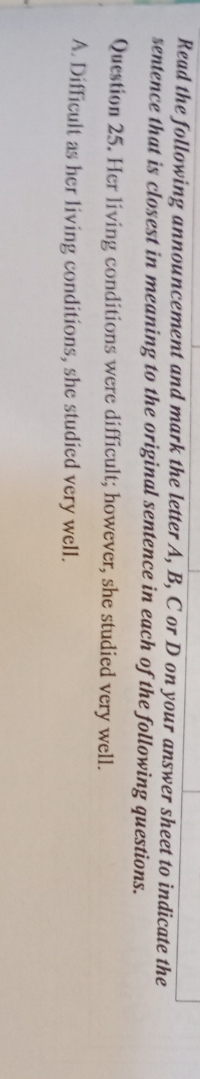 Read the following announcement and mark the letter A, B, C or D on your answer sheet to indicate the
sentence that is closest in meaning to the original sentence in each of the following questions.
Question 25. Her living conditions were difficult; however, she studied very well.
A. Difficult as her living conditions, she studied very well.